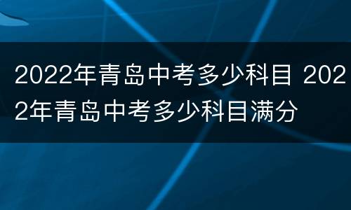 2022年青岛中考多少科目 2022年青岛中考多少科目满分