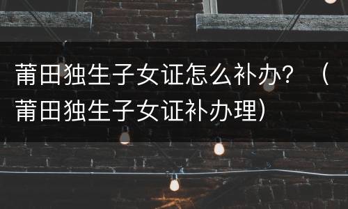 莆田独生子女证怎么补办？（莆田独生子女证补办理）