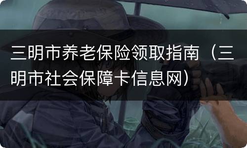 三明市养老保险领取指南（三明市社会保障卡信息网）