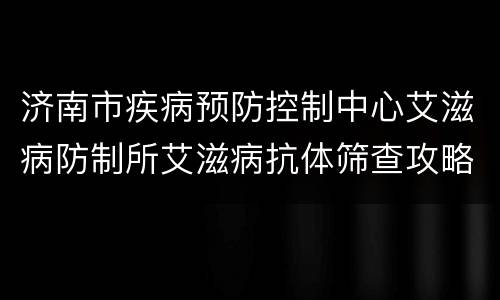 济南市疾病预防控制中心艾滋病防制所艾滋病抗体筛查攻略