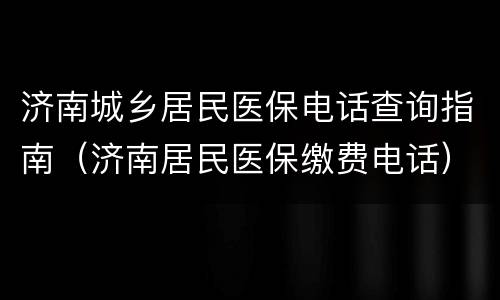 济南城乡居民医保电话查询指南（济南居民医保缴费电话）