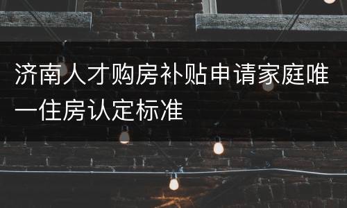 济南人才购房补贴申请家庭唯一住房认定标准