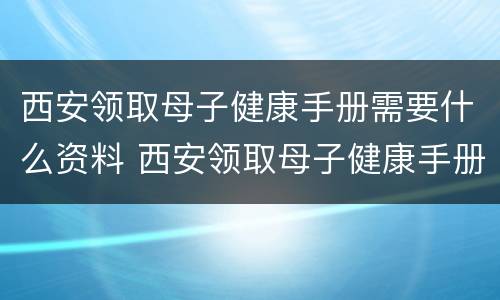 西安领取母子健康手册需要什么资料 西安领取母子健康手册需要什么资料和手续