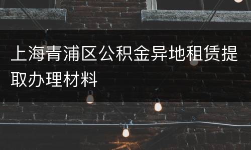 上海青浦区公积金异地租赁提取办理材料