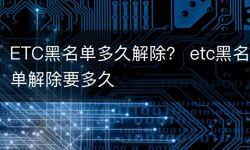 ETC黑名单多久解除？ etc黑名单解除要多久
