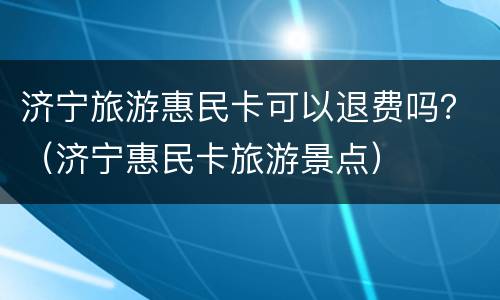 济宁旅游惠民卡可以退费吗？（济宁惠民卡旅游景点）