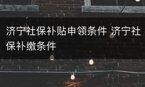 济宁社保补贴申领条件 济宁社保补缴条件