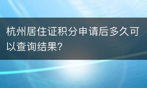 杭州居住证积分申请后多久可以查询结果？