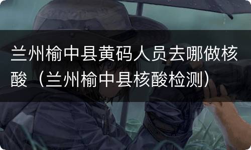 兰州榆中县黄码人员去哪做核酸（兰州榆中县核酸检测）