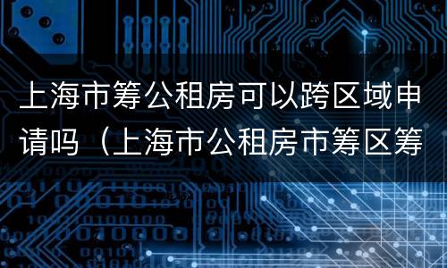 上海市筹公租房可以跨区域申请吗（上海市公租房市筹区筹能一起申请吗）