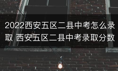 2022西安五区二县中考怎么录取 西安五区二县中考录取分数线2020