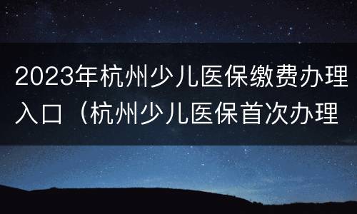 2023年杭州少儿医保缴费办理入口（杭州少儿医保首次办理2021）