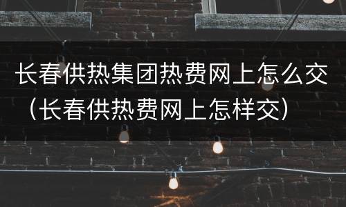 长春供热集团热费网上怎么交（长春供热费网上怎样交）
