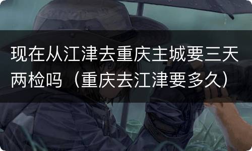 现在从江津去重庆主城要三天两检吗（重庆去江津要多久）