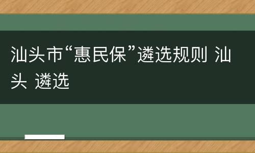 汕头市“惠民保”遴选规则 汕头 遴选