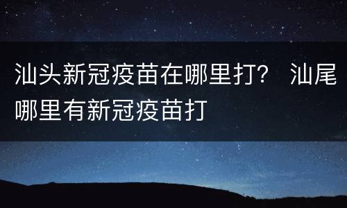 汕头新冠疫苗在哪里打？ 汕尾哪里有新冠疫苗打