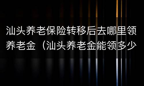 汕头养老保险转移后去哪里领养老金（汕头养老金能领多少钱）