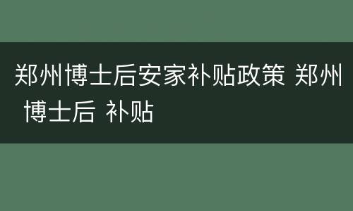 郑州博士后安家补贴政策 郑州 博士后 补贴