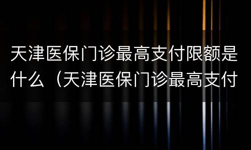 天津医保门诊最高支付限额是什么（天津医保门诊最高支付限额是什么意思）