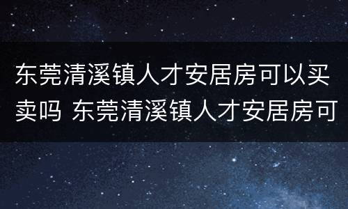 东莞清溪镇人才安居房可以买卖吗 东莞清溪镇人才安居房可以买卖吗知乎