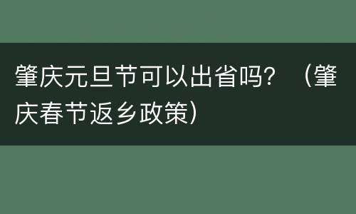 肇庆元旦节可以出省吗？（肇庆春节返乡政策）