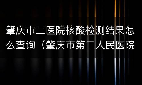 肇庆市二医院核酸检测结果怎么查询（肇庆市第二人民医院核酸检测）