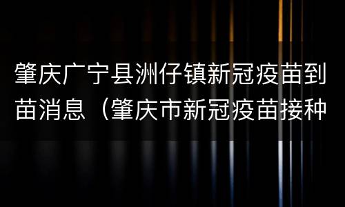 肇庆广宁县洲仔镇新冠疫苗到苗消息（肇庆市新冠疫苗接种）