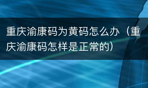重庆渝康码为黄码怎么办（重庆渝康码怎样是正常的）