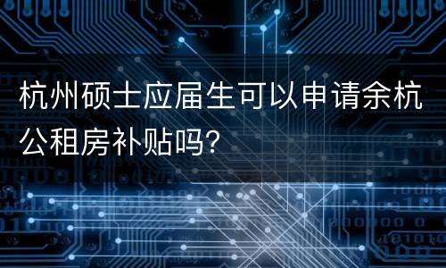 杭州硕士应届生可以申请余杭公租房补贴吗？