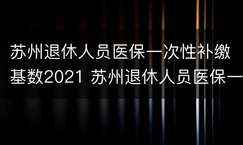 苏州退休人员医保一次性补缴基数2021 苏州退休人员医保一次性补缴基数2021标准
