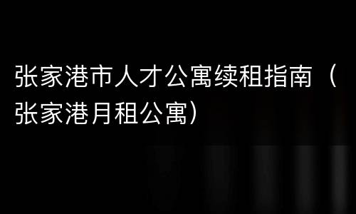张家港市人才公寓续租指南（张家港月租公寓）
