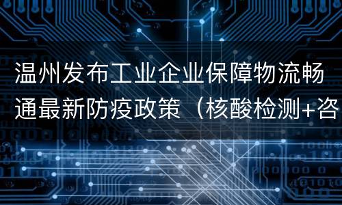 温州发布工业企业保障物流畅通最新防疫政策（核酸检测+咨询方式）