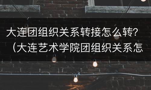 大连团组织关系转接怎么转？（大连艺术学院团组织关系怎么转?）