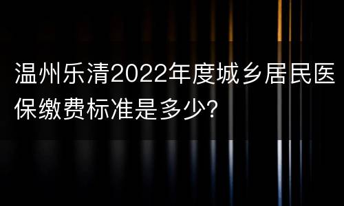 温州乐清2022年度城乡居民医保缴费标准是多少？