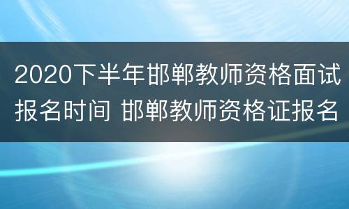 2020下半年邯郸教师资格面试报名时间 邯郸教师资格证报名时间2021年下半年