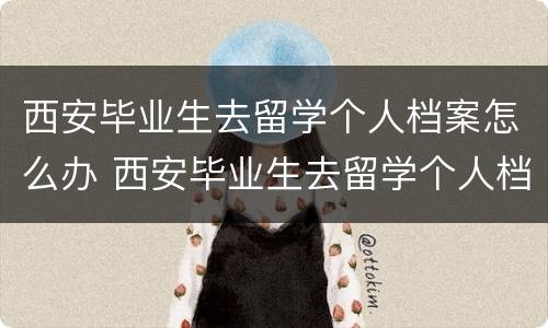 西安毕业生去留学个人档案怎么办 西安毕业生去留学个人档案怎么办理手续