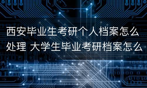 西安毕业生考研个人档案怎么处理 大学生毕业考研档案怎么办
