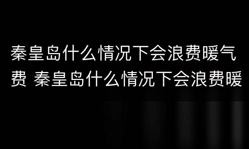 秦皇岛什么情况下会浪费暖气费 秦皇岛什么情况下会浪费暖气费用