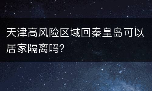 天津高风险区域回秦皇岛可以居家隔离吗？