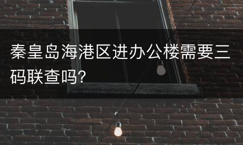 秦皇岛海港区进办公楼需要三码联查吗？