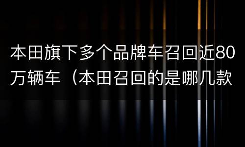 本田旗下多个品牌车召回近80万辆车（本田召回的是哪几款车）
