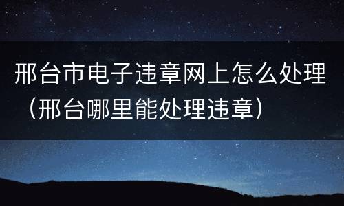 邢台市电子违章网上怎么处理（邢台哪里能处理违章）