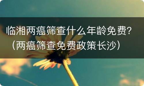 临湘两癌筛查什么年龄免费？（两癌筛查免费政策长沙）