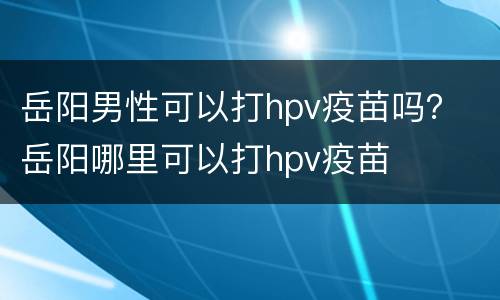 岳阳男性可以打hpv疫苗吗？ 岳阳哪里可以打hpv疫苗