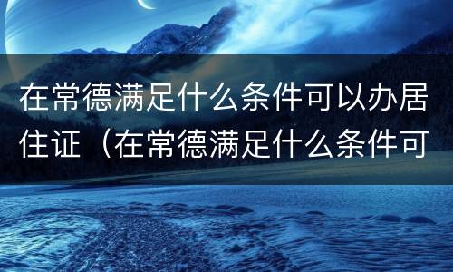 在常德满足什么条件可以办居住证（在常德满足什么条件可以办居住证明）