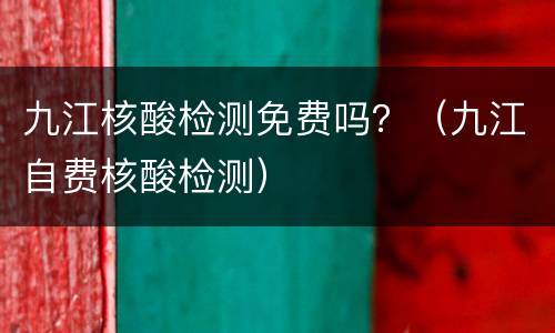 九江核酸检测免费吗？（九江自费核酸检测）
