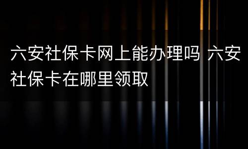 六安社保卡网上能办理吗 六安社保卡在哪里领取