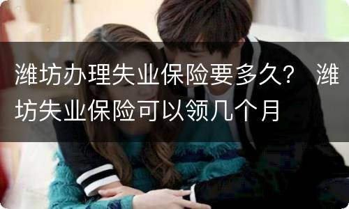 潍坊办理失业保险要多久？ 潍坊失业保险可以领几个月