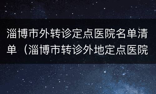 淄博市外转诊定点医院名单清单（淄博市转诊外地定点医院）