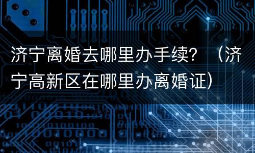 济宁离婚去哪里办手续？（济宁高新区在哪里办离婚证）
